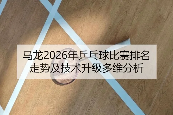 马龙2026年乒乓球比赛排名走势及技术升级多维分析