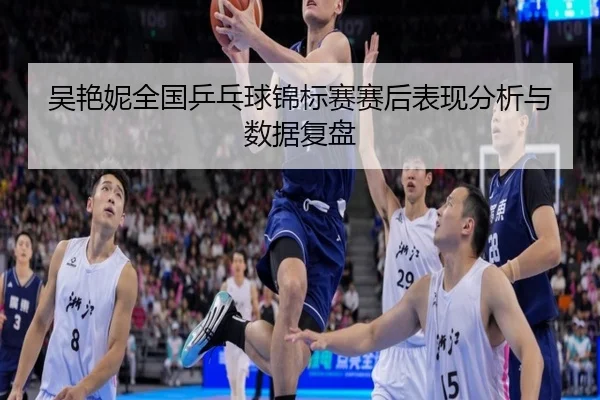 吴艳妮全国乒乓球锦标赛赛后表现分析与数据复盘